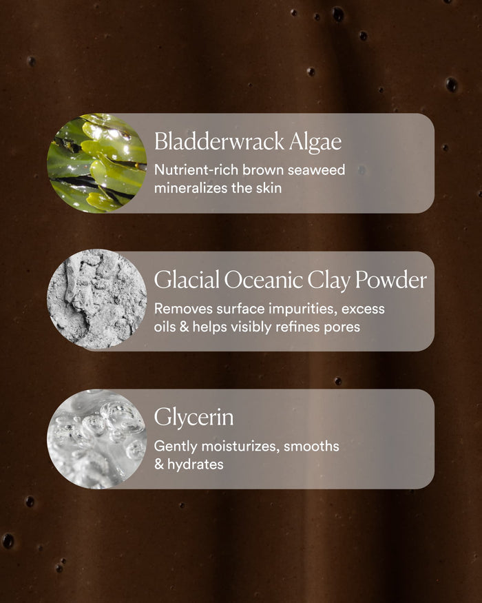 Key ingredients: bladderwrack algae, glacial oceanic clay, and glycerin to mineralize, clarify, and hydrate skin